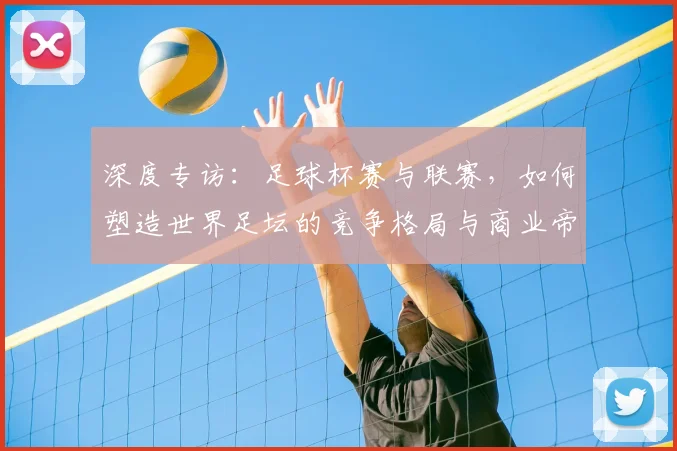 深度专访:足球杯赛与联赛,如何塑造世界足坛的竞争格局与商业帝国?