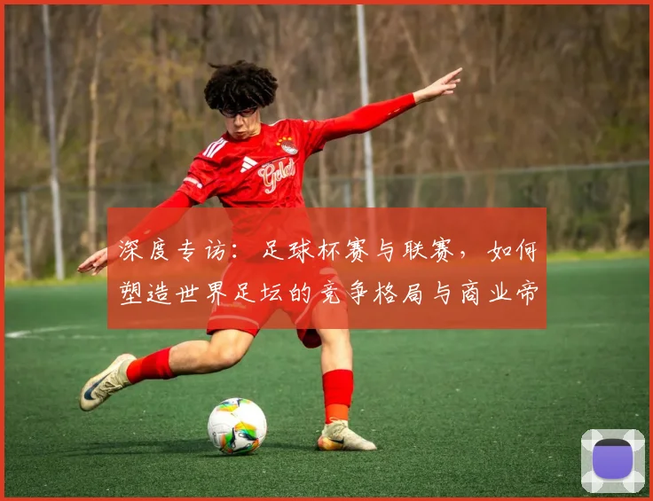 深度专访：足球杯赛与联赛，如何塑造世界足坛的竞争格局与商业帝国？