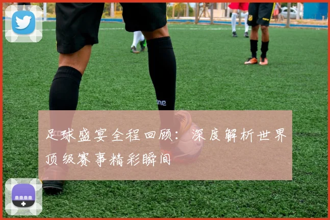 足球盛宴全程回顾:深度解析世界顶级赛事精彩瞬间