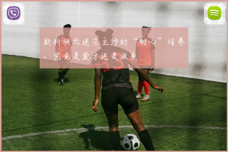 新科状元迷茫主帅的“耐心”培养,究竟是爱才还是放弃