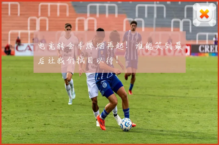 电竞转会季烽烟再起！谁能笑到最后让我们拭目以待！