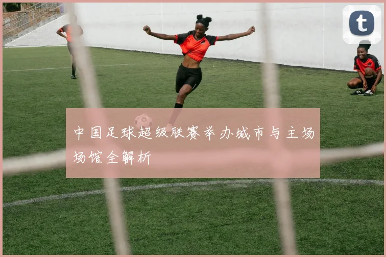 中国足球超级联赛举办城市与主场场馆全解析