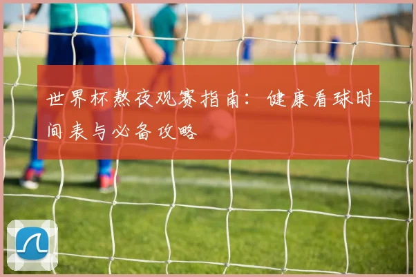 世界杯熬夜观赛指南:健康看球时间表与必备攻略