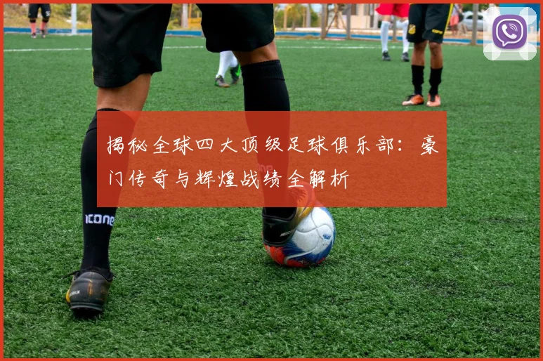 揭秘全球四大顶级足球俱乐部：豪门传奇与辉煌战绩全解析