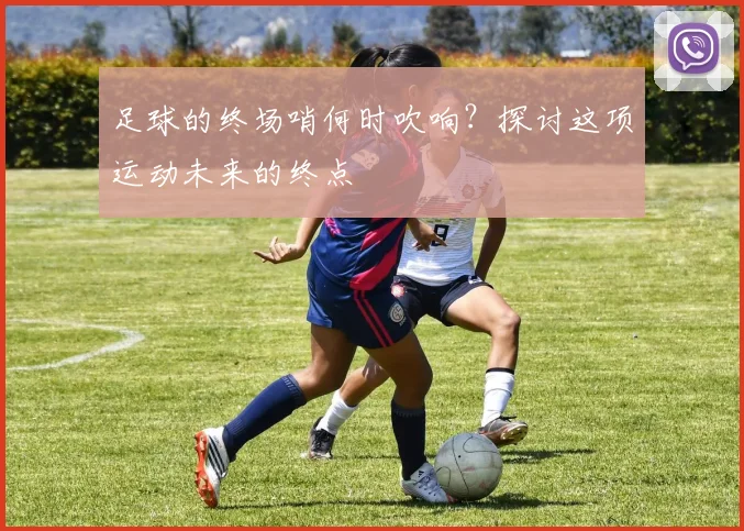 足球的终场哨何时吹响?探讨这项运动未来的终点