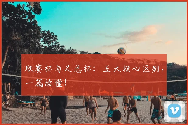 联赛杯与足总杯：五大核心区别，一篇读懂！